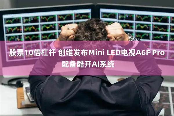 股票10倍杠杆 创维发布Mini LED电视A6F Pro 配备酷开AI系统