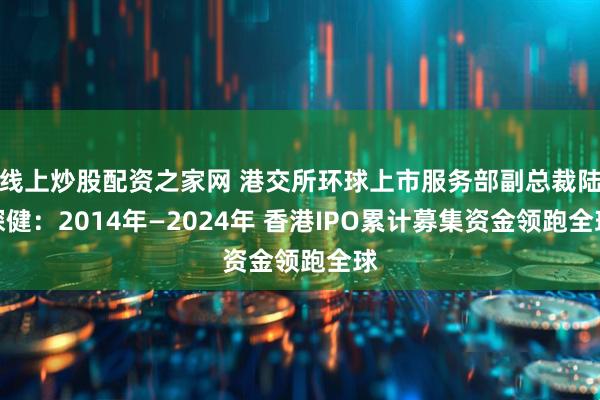 线上炒股配资之家网 港交所环球上市服务部副总裁陆琛健：2014年—2024年 香港IPO累计募集资金领跑全球