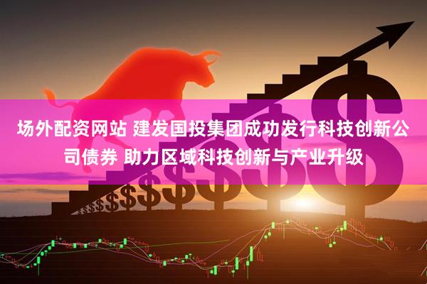 场外配资网站 建发国投集团成功发行科技创新公司债券 助力区域科技创新与产业升级