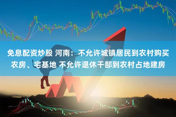 免息配资炒股 河南：不允许城镇居民到农村购买农房、宅基地 不允许退休干部到农村占地建房