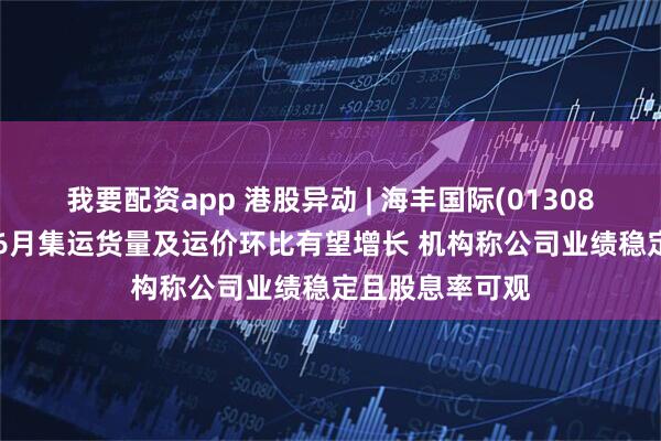 我要配资app 港股异动 | 海丰国际(01308)尾盘涨近5% 6月集运货量及运价环比有望增长 机构称公司业绩稳定且股息率可观