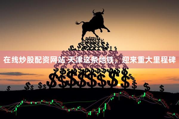 在线炒股配资网站 天津这条地铁，迎来重大里程碑