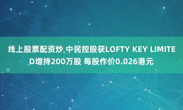 线上股票配资炒 中民控股获LOFTY KEY LIMITED增持200万股 每股作价0.026港元