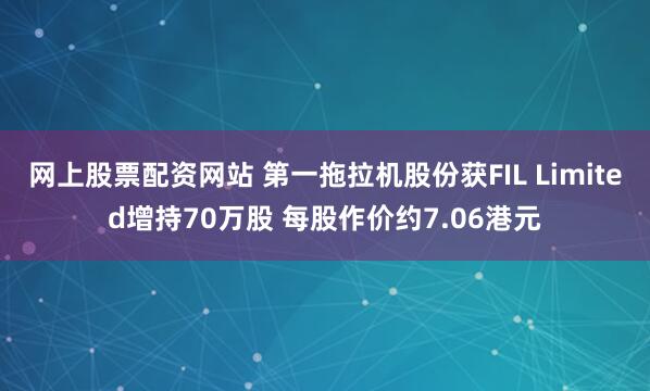 网上股票配资网站 第一拖拉机股份获FIL Limited增持70万股 每股作价约7.06港元