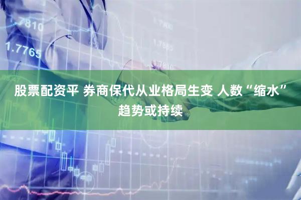 股票配资平 券商保代从业格局生变 人数“缩水”趋势或持续