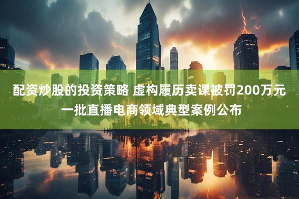 配资炒股的投资策略 虚构履历卖课被罚200万元 一批直播电商领域典型案例公布