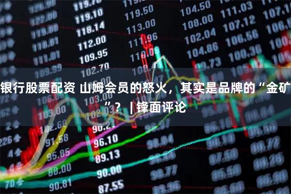 银行股票配资 山姆会员的怒火，其实是品牌的“金矿”？ | 锋面评论