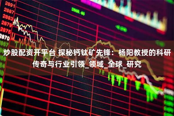 炒股配资开平台 探秘钙钛矿先锋：杨阳教授的科研传奇与行业引领_领域_全球_研究