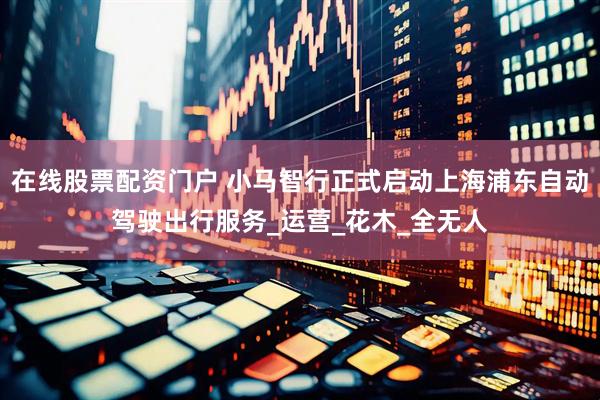 在线股票配资门户 小马智行正式启动上海浦东自动驾驶出行服务_运营_花木_全无人