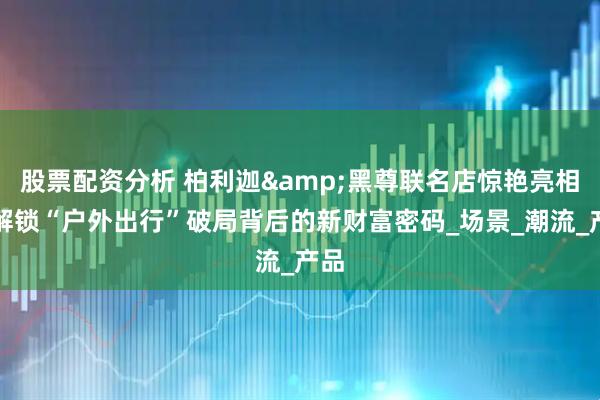 股票配资分析 柏利迦&黑尊联名店惊艳亮相，解锁“户外出行”破局背后的新财富密码_场景_潮流_产品