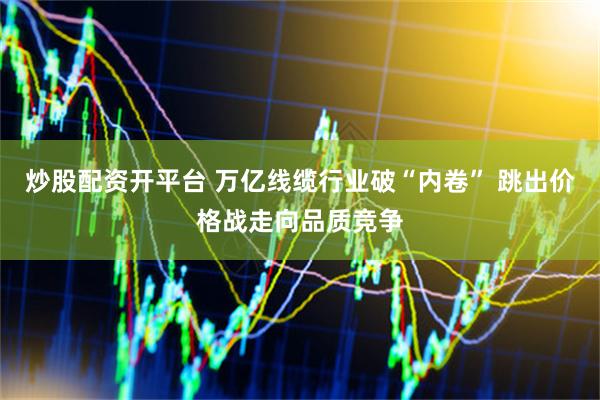 炒股配资开平台 万亿线缆行业破“内卷” 跳出价格战走向品质竞争