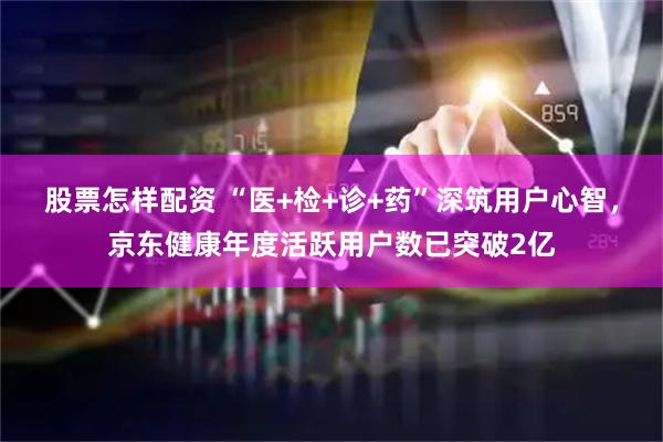 股票怎样配资 “医+检+诊+药”深筑用户心智，京东健康年度活跃用户数已突破2亿