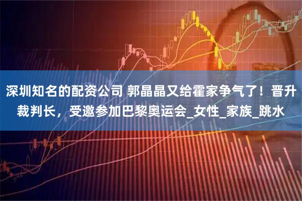 深圳知名的配资公司 郭晶晶又给霍家争气了！晋升裁判长，受邀参加巴黎奥运会_女性_家族_跳水