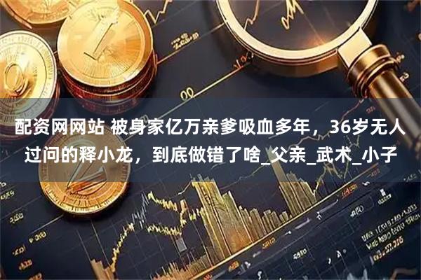 配资网网站 被身家亿万亲爹吸血多年，36岁无人过问的释小龙，到底做错了啥_父亲_武术_小子