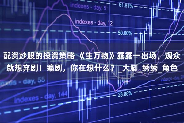 配资炒股的投资策略 《生万物》露露一出场，观众就想弃剧！编剧，你在想什么？_大脚_绣绣_角色