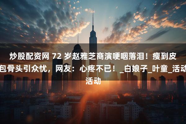 炒股配资网 72 岁赵雅芝商演哽咽落泪！瘦到皮包骨头引众忧，网友：心疼不已！_白娘子_叶童_活动