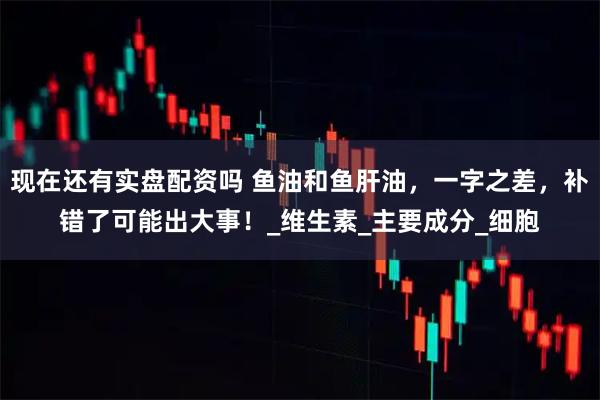 现在还有实盘配资吗 鱼油和鱼肝油，一字之差，补错了可能出大事！_维生素_主要成分_细胞